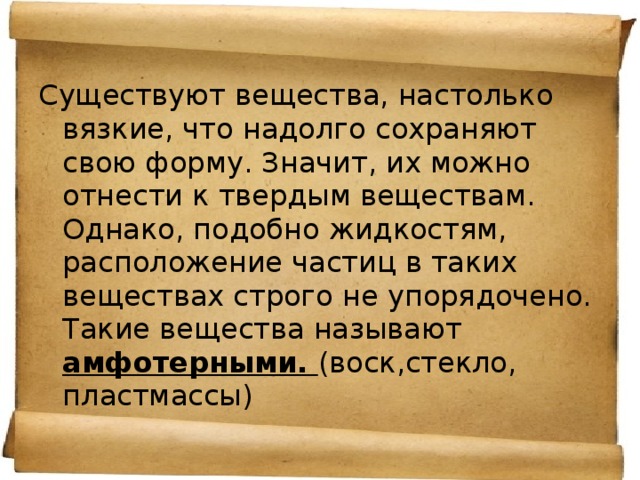 Существуют вещества, настолько вязкие, что надолго сохраняют свою форму. Значит, их можно отнести к твердым веществам. Однако, подобно жидкостям, расположение частиц в таких веществах строго не упорядочено. Такие вещества называют амфотерными. (воск,стекло, пластмассы) 