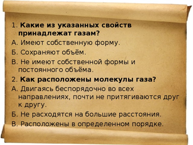 1. Какие из указанных свойств принадлежат газам? А. Имеют собственную форму. Б. Сохраняют объём. В. Не имеют собственной формы и постоянного объёма. 2. Как расположены молекулы газа? А. Двигаясь беспорядочно во всех направлениях, почти не притягиваются друг к другу. Б. Не расходятся на большие расстояния. В. Расположены в определенном порядке. 