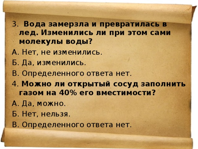 3.   Вода замерзла и превратилась в лед. Изменились ли при этом сами молекулы воды? А. Нет, не изменились. Б. Да, изменились. В. Определенного ответа нет. 4. Можно ли открытый сосуд заполнить газом на 40% его вместимости? А. Да, можно. Б. Нет, нельзя. В. Определенного ответа нет. 