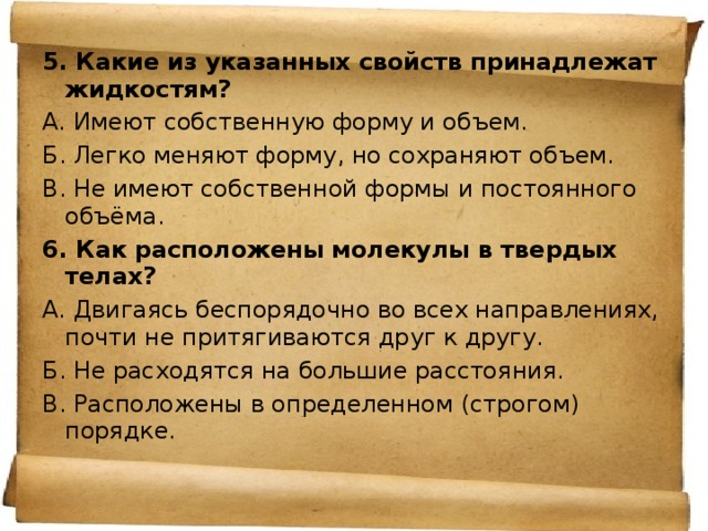 5. Какие из указанных свойств принадлежат жидкостям? А. Имеют собственную форму и объем. Б. Легко меняют форму, но сохраняют объем. В. Не имеют собственной формы и постоянного объёма. 6. Как расположены молекулы в твердых телах? А. Двигаясь беспорядочно во всех направлениях, почти не притягиваются друг к другу. Б. Не расходятся на большие расстояния. В. Расположены в определенном (строгом) порядке. 