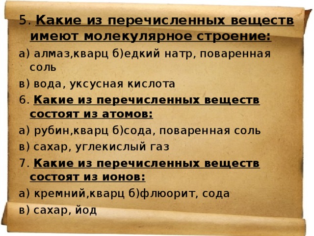 5. Какие из перечисленных веществ имеют молекулярное строение: а) алмаз,кварц б)едкий натр, поваренная соль в) вода, уксусная кислота 6. Какие из перечисленных веществ состоят из атомов: а) рубин,кварц б)сода, поваренная соль в) сахар, углекислый газ 7. Какие из перечисленных веществ состоят из ионов: а) кремний,кварц б)флюорит, сода в) сахар, йод 