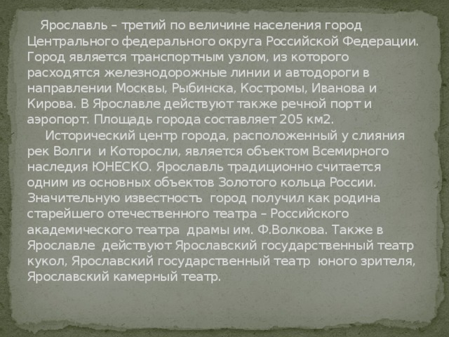  Ярославль – третий по величине населения город Центрального федерального округа Российской Федерации. Город является транспортным узлом, из которого расходятся железнодорожные линии и автодороги в направлении Москвы, Рыбинска, Костромы, Иванова и Кирова. В Ярославле действуют также речной порт и аэропорт. Площадь города составляет 205 км2.  Исторический центр города, расположенный у слияния рек Волги и Которосли, является объектом Всемирного наследия ЮНЕСКО. Ярославль традиционно считается одним из основных объектов Золотого кольца России.  Значительную известность город получил как родина старейшего отечественного театра – Российского академического театра драмы им. Ф.Волкова. Также в Ярославле действуют Ярославский государственный театр кукол, Ярославский государственный театр юного зрителя, Ярославский камерный театр.    