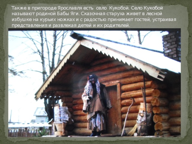 Также в пригороде Ярославля есть село Кукобой. Село Кукобой называют родиной Бабы Яги. Сказочная старуха живет в лесной избушке на курьих ножках и с радостью принимает гостей, устраивая представления и развлекая детей и их родителей. 