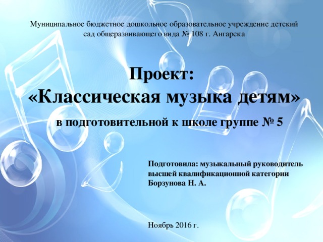 Муниципальное бюджетное дошкольное образовательное учреждение детский сад общеразвивающего вида № 108 г. Ангарска Проект: «Классическая музыка детям»  в подготовительной к школе группе № 5 Подготовила: музыкальный руководитель высшей квалификационной категории Борзунова Н. А. Ноябрь 2016 г. 