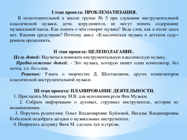 I  этап проекта: ПРОБЛЕМАТИЗАЦИЯ.  В подготовительной к школе группе № 5 при слушании инструментальной классической музыки, дети, затрудняются, не могут понять содержание музыкальной пьесы. Как понять о чём говорит музыка? Ведь слов, как в песне здесь нет. Какими средствами? Поэтому цикл: «Классическая музыка в детском саду» решили продолжить.  II этап проекта: ЦЕЛЕПОЛАГАНИЕ.  Цель детей:  Научиться понимать инструментальную классическую музыку.  Предположение детей:  - Это музыка, которую пишет один композитор, без поэта, т.е. без слов.  Решение:  Узнать о творчестве Д. Шостаковича, других композиторов классической инструментальной музыки.  III этап проекта: ПЛАНИРОВАНИЕ ДЕЯТЕЛЬНОСТИ.  1. Пригласить Мельникову М.В. для исполнения роли Феи Музыки.  2. Собрать информацию о духовых, струнных инструментах, истории их возникновения.  3. Поручить родителям: Ольге Владимировне Буйловой, Наталье Владимировны Кобелевой подобрать загадки о музыкальных инструментах.  4. Попросить дедушку Вити М. сделать лук и стрелы. 