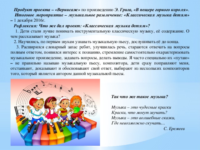  Продукт проекта – «Вернисаж» по произведению Э. Грига, «В пещере горного короля» .  Итоговое мероприятие – музыкальное развлечение: «Классическая музыка детям» – 1 декабря 2016г.  Рефлексия: Что же дал проект: «Классическая музыка детям»?  1. Дети стали лучше понимать инструментальную классическую музыку, её содержание. О чем рассказывает музыка?  2. Научились, по первым звукам узнавать музыкальную пьесу, дослушивать её до конца.  3. Расширился словарный запас ребят, улучшилась речь, стараются отвечать на вопросы полным ответом, появился интерес к познанию, стремление самостоятельно охарактеризовать музыкальное произведение, задавать вопросы, делать выводы. Я часто специально их «путаю» – не правильно называю музыкальную пьесу, композитора, дети сразу поправляют меня, отстаивают, доказывают и обосновывают свой ответ, выбирают из нескольких композиторов того, который является автором данной музыкальной пьесы. Так что же такое музыка?   Музыка – это чудесные краски Краски, что могут звучать? Музыка – это волшебные сказки, Где невозможно скучать… С. Еремеев 