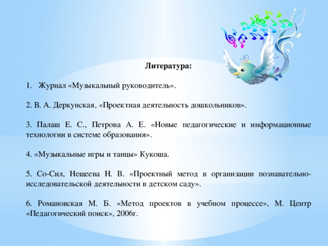 Литература:   Журнал «Музыкальный руководитель». 2. В. А. Деркунская, «Проектная деятельность дошкольников». 3. Палаш Е. С., Петрова А. Е. «Новые педагогические и информационные технологии в системе образования». 4. «Музыкальные игры и танцы» Кукоша. 5. Со-Сил, Нещеева Н. В. «Проектный метод в организации познавательно-исследовательской деятельности в детском саду». 6. Романовская М. Б. «Метод проектов в учебном процессе», М. Центр «Педагогический поиск», 2006г. 
