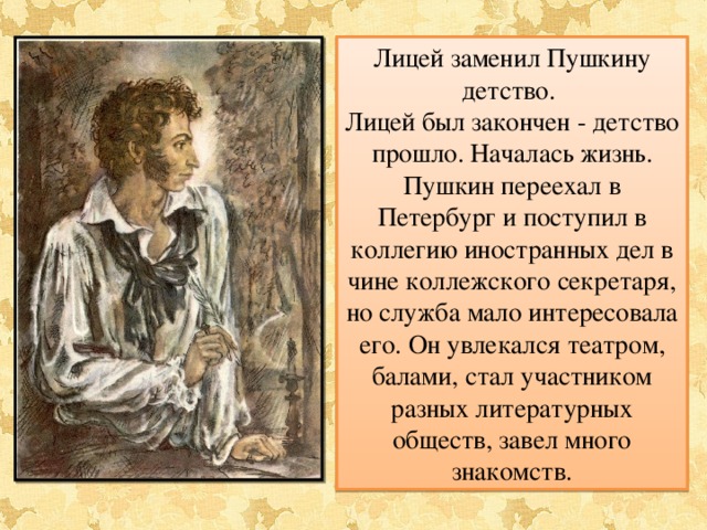 Лицей заменил Пушкину детство. Лицей был закончен - детство прошло. Началась жизнь. Пушкин переехал в Петербург и поступил в коллегию иностранных дел в чине коллежского секретаря, но служба мало интересовала его. Он увлекался театром, балами, стал участником разных литературных обществ, завел много знакомств. 