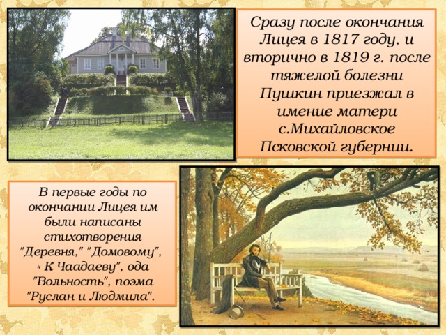 Сразу после окончания Лицея в 1817 году, и вторично в 1819 г. после тяжелой болезни Пушкин приезжал в имение матери с.Михайловское Псковской губернии. В первые годы по окончании Лицея им были написаны стихотворения 