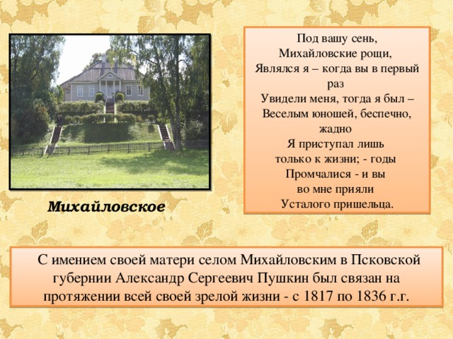 Под вашу сень, Михайловские рощи, Являлся я – когда вы в первый раз Увидели меня, тогда я был – Веселым юношей, беспечно, жадно Я приступал лишь только к жизни; - годы Промчалися - и вы во мне прияли Усталого пришельца. Михайловское  С имением своей матери селом Михайловским в Псковской губернии Александр Сергеевич Пушкин был связан на протяжении всей своей зрелой жизни - с 1817 по 1836 г.г. 