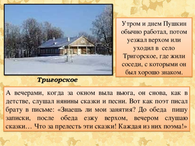 Утром и днем Пушкин обычно работал, потом уезжал верхом или уходил в село Тригорское, где жили соседи, с которыми он был хорошо знаком. Тригорское А вечерами, когда за окном выла вьюга, он снова, как в детстве, слушал нянины сказки и песни. Вот как поэт писал брату в письме: «Знаешь ли мои занятия? До обеда пишу записки, после обеда езжу верхом, вечером слушаю сказки… Что за прелесть эти сказки! Каждая из них поэма!» 