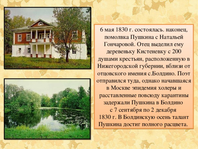 6 мая 1830 г. состоялась. наконец, помолвка Пушкина с Натальей Гончаровой. Отец выделил ему деревеньку Кистеневку с 200 душами крестьян, расположенную в Нижегородской губернии, вблизи от отцовского имения с.Болдино. Поэт отправился туда, однако начавшаяся в Москве эпидемия холеры и расставленные повсюду карантины задержали Пушкина в Болдино с 7 сентября по 2 декабря 1830 г. В Болдинскую осень талант Пушкина достиг полного расцвета. 