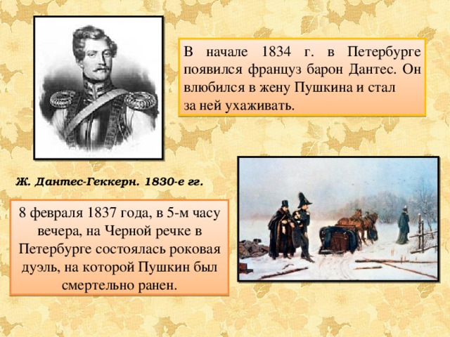 В начале 1834 г. в Петербурге появился француз барон Дантес. Он влюбился в жену Пушкина и стал за ней ухаживать. Ж. Дантес-Геккерн. 1830-е гг. 8 февраля 1837 года, в 5-м часу вечера, на Черной речке в Петербурге состоялась роковая дуэль, на которой Пушкин был смертельно ранен. 