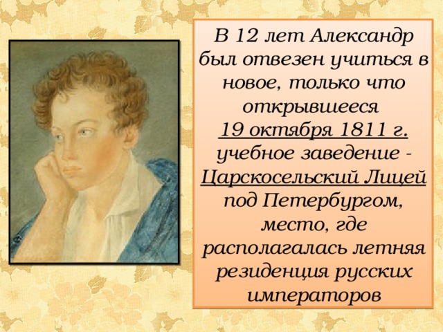 В 12 лет Александр был отвезен учиться в новое, только что открывшееся 19 октября 1811 г. учебное заведение - Царскосельский Лицей под Петербургом, место, где располагалась летняя резиденция русских императоров 