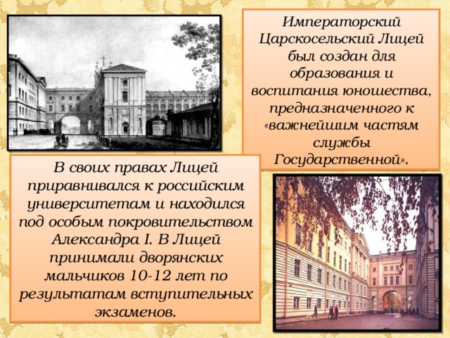Императорский Царскосельский Лицей был создан для образования и воспитания юношества, предназначенного к «важнейшим частям службы Государственной». В своих правах Лицей приравнивался к российским университетам и находился под особым покровительством Александра I . В Лицей принимали дворянских мальчиков 10-12 лет по результатам вступительных экзаменов. 