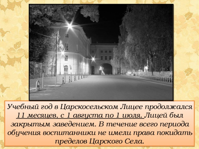 Учебный год в Царскосельском Лицее продолжался 11 месяцев, с 1 августа по 1 июля. Лицей был закрытым заведением. В течение всего периода обучения воспитанники не имели права покидать пределов Царского Села. 