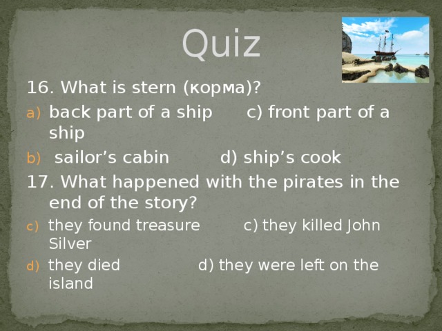 Quiz 16. What is stern (корма)? back part of a ship c) front part of a ship  sailor’s cabin  d) ship’s cook 17. What happened with the pirates in the end of the story? they found treasure c) they killed John Silver they died d) they were left on the island 