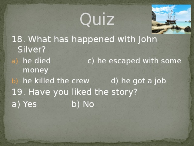 Quiz 18. What has happened with John Silver? he died  c) he escaped with some money he killed the crew d) he got a job 19. Have you liked the story? a) Yes     b) No 