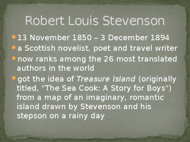 Robert Louis Stevenson 13 November 1850 – 3 December 1894 a Scottish novelist, poet and travel writer now ranks among the 26 most translated authors in the world got the idea of  Treasure Island  (originally titled, 