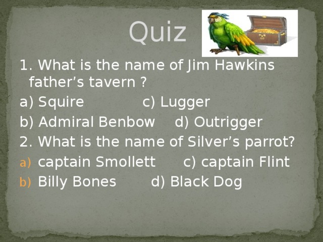 Quiz 1. What is the name of Jim Hawkins father’s tavern ? a) Squire     с) Lugger b) Admiral Benbow   d) Outrigger 2. What is the name of Silver’s parrot? captain Smollett   c) captain Flint Billy Bones    d) Black Dog 