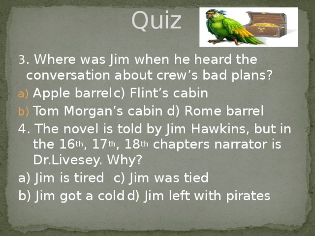 Quiz 3 . Where was Jim when he heard the conversation about crew’s bad plans? Apple barrel    c) Flint’s cabin Tom Morgan’s cabin  d) Rome barrel 4. The novel is told by Jim Hawkins, but in the 16 th , 17 th , 18 th chapters narrator is Dr.Livesey. Why? a) Jim is tired    c) Jim was tied b) Jim got a cold  d) Jim left with pirates 