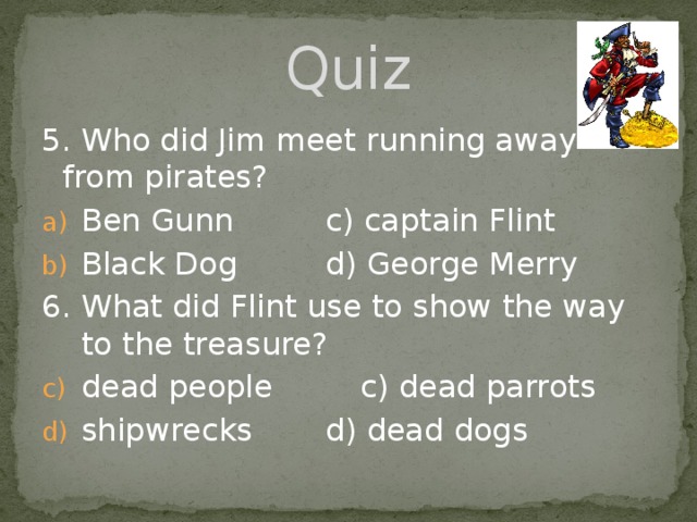 Quiz 5. Who did Jim meet running away from pirates? Ben Gunn    c) captain Flint Black Dog    d) George Merry 6. What did Flint use to show the way to the treasure? dead people    c) dead parrots shipwrecks    d) dead dogs 