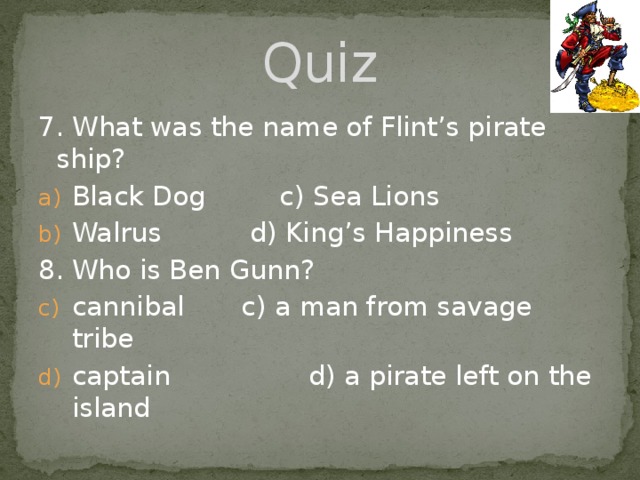 Quiz 7. What was the name of Flint’s pirate ship? Black Dog   c) Sea Lions Walrus    d) King’s Happiness 8. Who is Ben Gunn? cannibal  c) a man from savage tribe captain  d) a pirate left on the island 