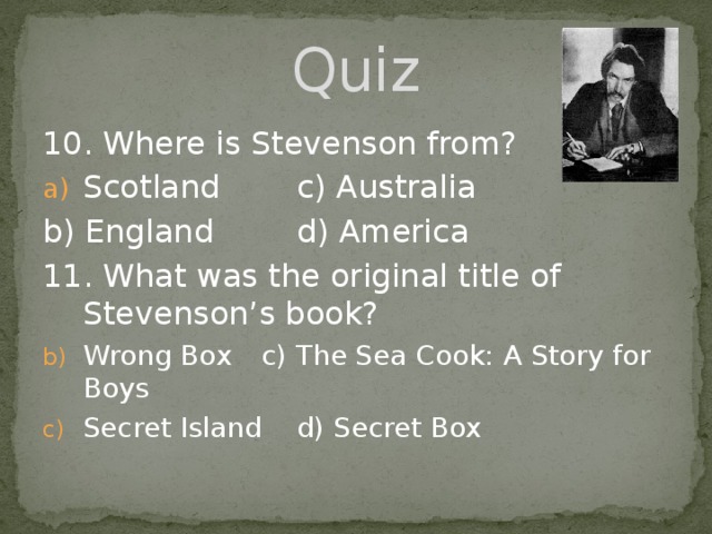 Quiz 10. Where is Stevenson from? Scotland    c) Australia b) England    d) America 11. What was the original title of Stevenson’s book? Wrong Box  c) The Sea Cook: A Story for Boys Secret Island  d) Secret Box 