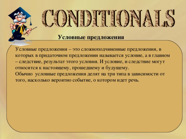 Условные предложения  Условные предложения – это сложноподчиненные предложения, в которых в придаточном предложении называется условие, а в главном – следствие, результат этого условия. И условие, и следствие могут относится к настоящему, прошедшему и будущему. Обычно  условные предложения делят на три типа в зависимости от того, насколько вероятно событие, о котором идет речь. 