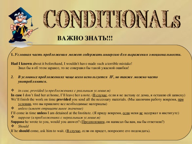 ВАЖНО ЗНАТЬ!!!  1.  Условная часть предложения может содержать инверсию для выражения эмоциональности.  Had I known about it beforehand, I wouldn't have made such a terrible mistake!  Знал бы я об этом заранее, то не совершил бы такой ужасной ошибки! В условных предложениях чаще всего используется IF, но  также можно часто употребляются.  in case, provided (в предложениях с реальным условием) In case I don’t  find her at home, I’ll leave her a note. ( В случае , если я не застану ее дома, я оставлю ей записку) We’ll finish the work on time provided you send all the necessary materials. (Мы закончим работу вовремя, при условии , что вы пришлите все необходимые материалы) unless (имеет отрицательное значение)  I’ll come in time unless I am detained at the Institute. ( Я приду вовремя, если меня не задержат в институте) suppose (в предложениях с нереальным условием) Suppose he wrote to you, would you answer? ( Предположим , он написал бы вам, вы бы ответили?) Should  If he should come, ask him to wait. ( В случае , если он придет, попросите его подождать).   