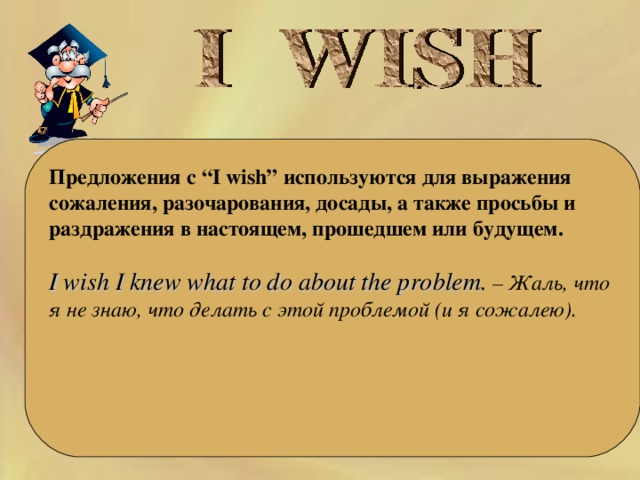     Предложения с “I wish” используются для выражения сожаления, разочарования, досады, а также просьбы и раздражения в настоящем, прошедшем или будущем.   I wish I knew what to do about the problem . – Жаль, что я не знаю, что делать с этой проблемой (и я сожалею).   