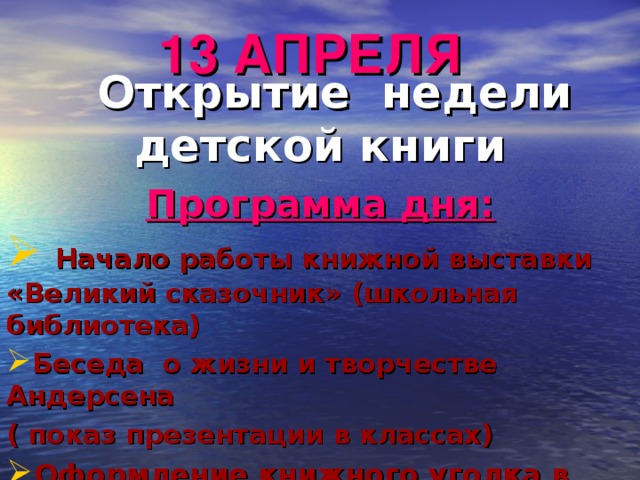 13 АПРЕЛЯ  Открытие недели детской книги Программа дня:  Начало работы книжной выставки «Великий сказочник» (школьная библиотека) Беседа о жизни и творчестве Андерсена ( показ презентации в классах) Оформление книжного уголка в классе 