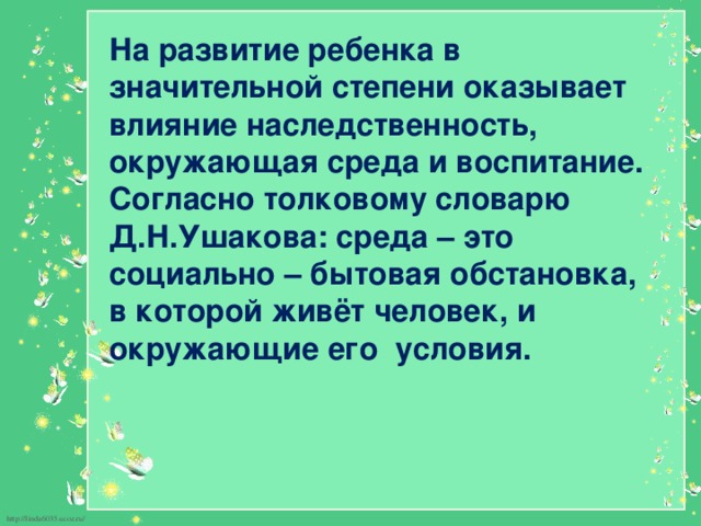 На развитие ребенка в значительной степени оказывает влияние наследственность, окружающая среда и воспитание. Согласно толковому словарю Д.Н.Ушакова: среда – это социально – бытовая обстановка, в которой живёт человек, и окружающие его условия. 