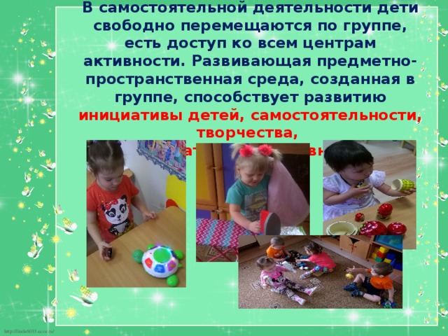 В самостоятельной деятельности дети свободно перемещаются по группе, есть доступ ко всем центрам активности. Развивающая предметно-пространственная среда, созданная в группе, способствует развитию инициативы детей, самостоятельности, творчества,  познавательной активности. 