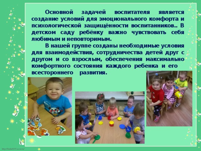 Основной задачей воспитателя является создание условий для эмоционального комфорта и психологической защищённости воспитанников.. В детском саду ребёнку важно чувствовать себя любимым и неповторимым. В нашей группе созданы необходимые условия для взаимодействия, сотрудничества детей друг с другом и со взрослым, обеспечения максимально комфортного состояния каждого ребенка и его всестороннего развития.  
