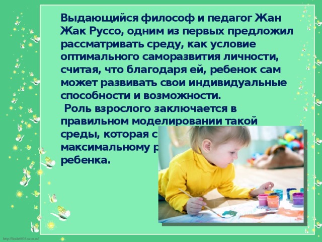 Выдающийся философ и педагог Жан Жак Руссо, одним из первых предложил рассматривать среду, как условие оптимального саморазвития личности, считая, что благодаря ей, ребенок сам может развивать свои индивидуальные способности и возможности.  Роль взрослого заключается в правильном моделировании такой среды, которая способствует максимальному развитию личности ребенка. 