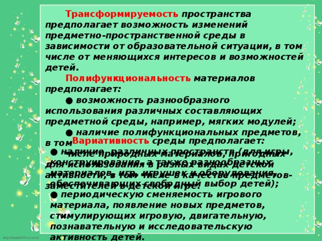 Трансформируемость  пространства предполагает возможность изменений предметно-пространственной среды в зависимости от образовательной ситуации, в том числе от меняющихся интересов и возможностей детей. Полифункциональность  материалов предполагает: ● возможность разнообразного использования различных составляющих предметной среды, например, мягких модулей; ● наличие полифункциональных предметов, в том числе природных материалов, пригодных для использования в разных видах детской активности, в том числе в качестве предметов-заместителей в детской игре.           Вариативность  среды предполагает: ● наличие различных пространств (для игры, конструирования, а также разнообразных материалов, игр, игрушек и оборудования, обеспечивающих свободный выбор детей); ● периодическую сменяемость игрового материала, появление новых предметов, стимулирующих игровую, двигательную, познавательную и исследовательскую активность детей.   