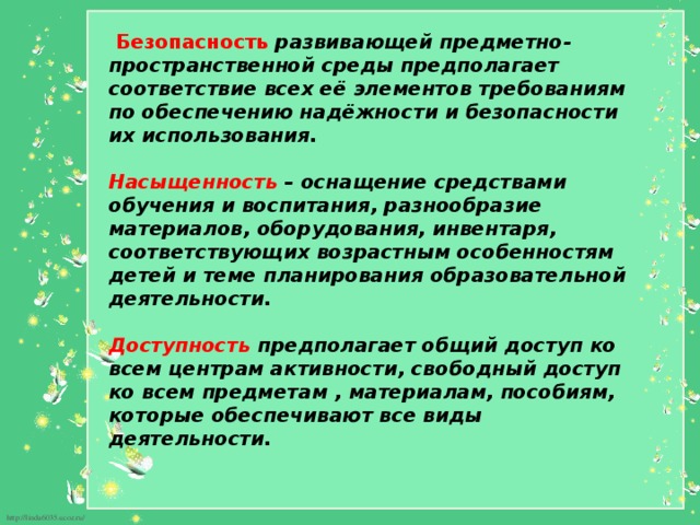  Безопасность  развивающей предметно-пространственной среды предполагает соответствие всех её элементов требованиям по обеспечению надёжности и безопасности их использования.     Насыщенность – оснащение средствами обучения и воспитания, разнообразие материалов, оборудования, инвентаря, соответствующих возрастным особенностям детей и теме планирования образовательной деятельности.  Доступность предполагает общий доступ ко всем центрам активности, свободный доступ ко всем предметам , материалам, пособиям, которые обеспечивают все виды деятельности.    