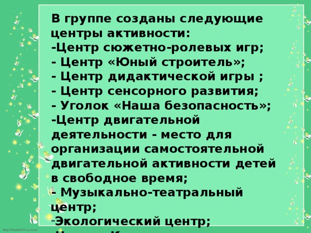 В группе созданы следующие центры активности: -Центр сюжетно-ролевых игр; - Центр «Юный строитель»; - Центр дидактической игры ; - Центр сенсорного развития; - Уголок «Наша безопасность»; -Центр двигательной деятельности - место для организации самостоятельной двигательной активности детей в свободное время; - Музыкально-театральный центр; Экологический центр; Центр «Книжки-малышки»; - Центр творчества. 