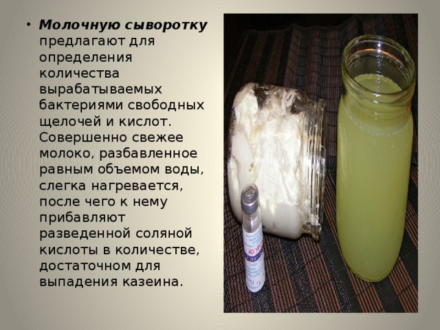 Молочную сыворотку предлагают для определения количества вырабатываемых бактериями свободных щелочей и кислот. Совершенно свежее молоко, разбавленное равным объемом воды, слегка нагревается, после чего к нему прибавляют разведенной соляной кислоты в количестве, достаточном для выпадения казеина. 