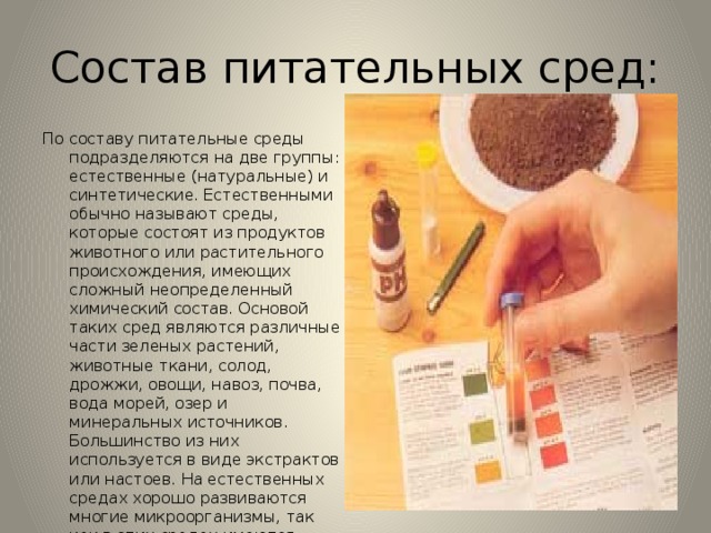Состав питательных сред: По составу питательные среды подразделяются на две группы: естественные (натуральные) и синтетические. Естественными обычно называют среды, которые состоят из продуктов животного или растительного происхождения, имеющих сложный неопределенный химический состав. Основой таких сред являются различные части зеленых растений, животные ткани, солод, дрожжи, овощи, навоз, почва, вода морей, озер и минеральных источников. Большинство из них используется в виде экстрактов или настоев. На естественных средах хорошо развиваются многие микроорганизмы, так как в этих средах имеются, обычно, все компоненты, необходимые для роста и развития. 