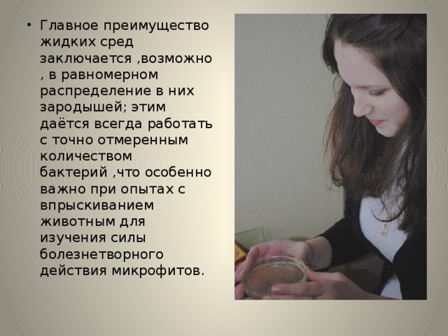 Главное преимущество жидких сред заключается ,возможно , в равномерном распределение в них зародышей; этим даётся всегда работать с точно отмеренным количеством бактерий ,что особенно важно при опытах с впрыскиванием животным для изучения силы болезнетворного действия микрофитов. 