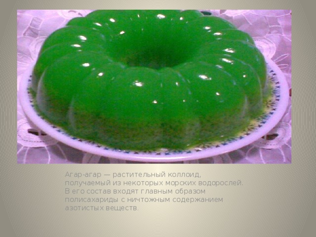 Агар-агар — растительный коллоид, получаемый из некоторых морских водорослей. В его состав входят главным образом полисахариды с ничтожным содержанием азотистых веществ . 