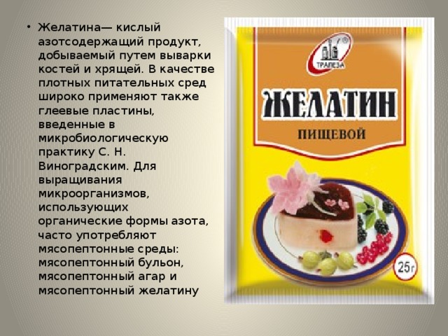 Желатина— кислый азотсодержащий продукт, добываемый путем выварки костей и хрящей. В качестве плотных питательных сред широко применяют также глеевые пластины, введенные в микробиологическую практику С. Н. Виноградским. Для выращивания микроорганизмов, использующих органические формы азота, часто употребляют мясопептонные среды: мясопептонный бульон, мясопептонный агар и мясопептонный желатину 