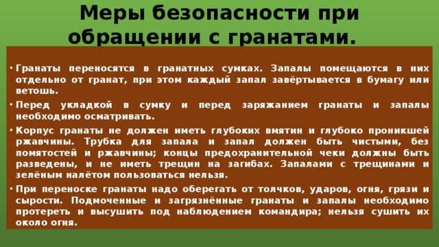 Меры безопасности при обращении с гранатами.  Гранаты переносятся в гранатных сумках. Запалы помещаются в них отдельно от гранат, при этом каждый запал завёртывается в бумагу или ветошь. Перед укладкой в сумку и перед заряжанием гранаты и запалы необходимо осматривать. Корпус гранаты не должен иметь глубоких вмятин и глубоко проникшей ржавчины. Трубка для запала и запал должен быть чистыми, без помятостей и ржавчины; концы предохранительной чеки должны быть разведены, и не иметь трещин на загибах. Запалами с трещинами и зелёным налётом пользоваться нельзя. При переноске гранаты надо оберегать от толчков, ударов, огня, грязи и сырости. Подмоченные и загрязнённые гранаты и запалы необходимо протереть и высушить под наблюдением командира; нельзя сушить их около огня.  