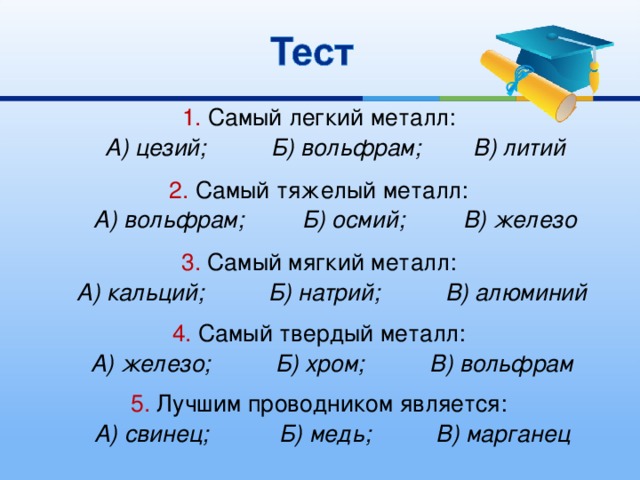 1. Самый легкий металл:  А) цезий; Б) вольфрам; В) литий  2. Самый тяжелый металл:  А) вольфрам; Б) осмий; В) железо  3. Самый мягкий металл:  А) кальций; Б) натрий; В) алюминий  4. Самый твердый металл:  А) железо; Б) хром; В) вольфрам  5. Лучшим проводником является:  А) свинец; Б) медь; В) марганец  