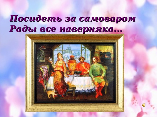 Посидеть за самоваром  Рады все наверняка... 