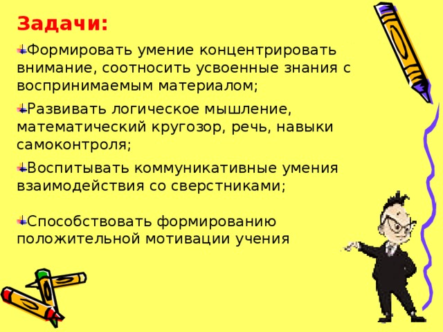 Задачи:   Формировать умение концентрировать внимание, соотносить усвоенные знания с воспринимаемым материалом; Развивать логическое мышление, математический кругозор, речь, навыки самоконтроля; Воспитывать коммуникативные умения взаимодействия со сверстниками; Способствовать формированию положительной мотивации учения   