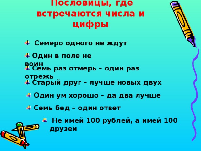  Пословицы, где встречаются числа и цифры  Семеро одного не ждут  Один в поле не воин  Семь раз отмерь – один раз отрежь  Старый друг – лучше новых двух  Один ум хорошо – да два лучше  Семь бед – один ответ  Не имей 100 рублей, а имей 100 друзей 