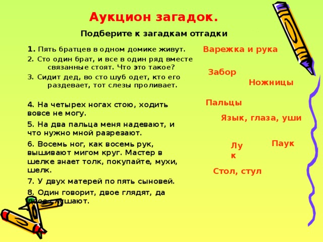 Аукцион загадок. Подберите к загадкам отгадки Варежка и рука 1. Пять братцев в одном домике живут. 2. Сто один брат, и все в один ряд вместе связанные стоят. Что это такое? 3. Сидит дед, во сто шуб одет, кто его раздевает, тот слезы проливает.  Забор Ножницы Пальцы  4. На четырех ногах стою, ходить вовсе не могу.  5. На два пальца меня надевают, и что нужно мной разрезают.  6. Восемь ног, как восемь рук, вышивают мигом круг. Мастер в шелке знает толк, покупайте, мухи, шелк.  7. У двух матерей по пять сыновей.  8. Один говорит, двое глядят, да двое слушают.  Язык, глаза, уши Паук Лук Стол, стул 